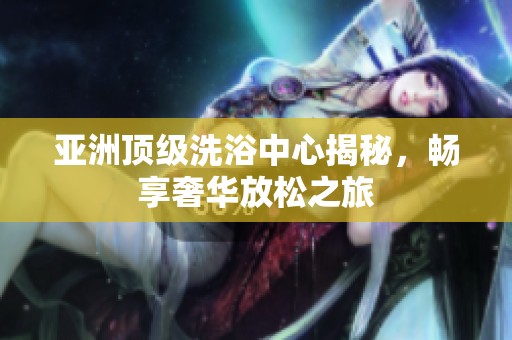 亚洲顶级洗浴中心揭秘，畅享奢华放松之旅