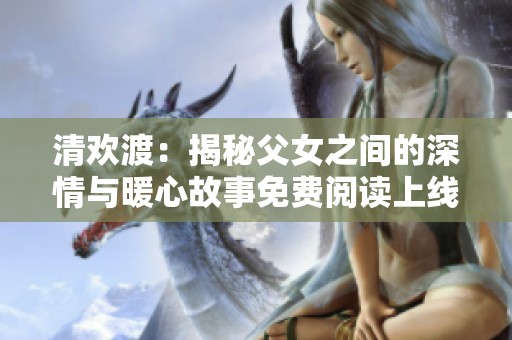 清欢渡：揭秘父女之间的深情与暖心故事免费阅读上线