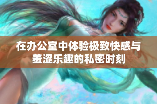 在办公室中体验极致快感与羞涩乐趣的私密时刻