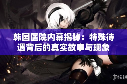 韩国医院内幕揭秘：特殊待遇背后的真实故事与现象
