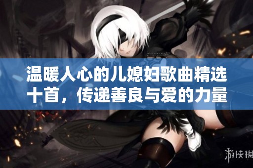 温暖人心的儿媳妇歌曲精选十首，传递善良与爱的力量