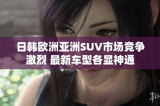 日韩欧洲亚洲SUV市场竞争激烈 最新车型各显神通