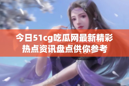 今日51cg吃瓜网最新精彩热点资讯盘点供你参考