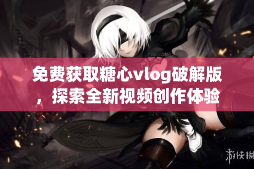 免费获取糖心vlog破解版，探索全新视频创作体验