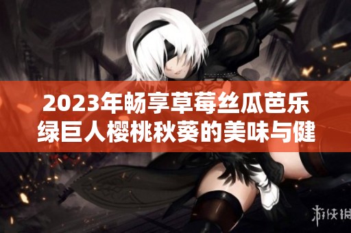 2023年畅享草莓丝瓜芭乐绿巨人樱桃秋葵的美味与健康体验