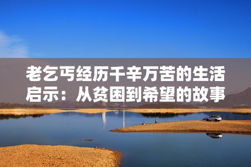 老乞丐经历千辛万苦的生活启示：从贫困到希望的故事