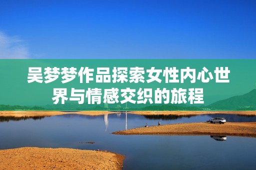 吴梦梦作品探索女性内心世界与情感交织的旅程