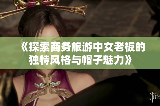 《探索商务旅游中女老板的独特风格与帽子魅力》