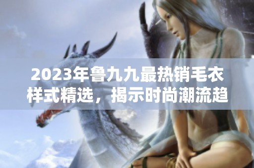 2023年鲁九九最热销毛衣样式精选，揭示时尚潮流趋势