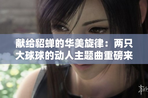 献给貂蝉的华美旋律：两只大球球的动人主题曲重磅来袭