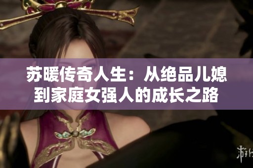苏暖传奇人生：从绝品儿媳到家庭女强人的成长之路