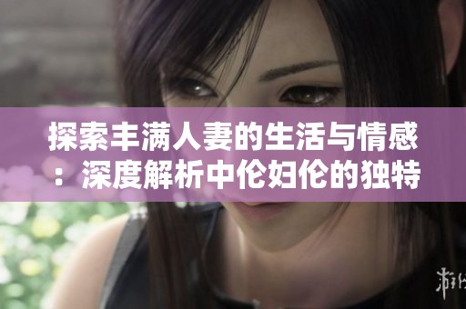 探索丰满人妻的生活与情感：深度解析中伦妇伦的独特魅力