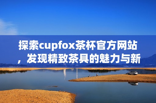 探索cupfox茶杯官方网站，发现精致茶具的魅力与新体验