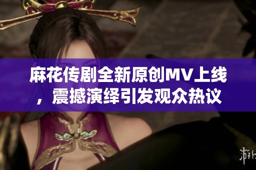 麻花传剧全新原创MV上线，震撼演绎引发观众热议