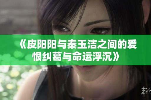 《皮阳阳与秦玉洁之间的爱恨纠葛与命运浮沉》