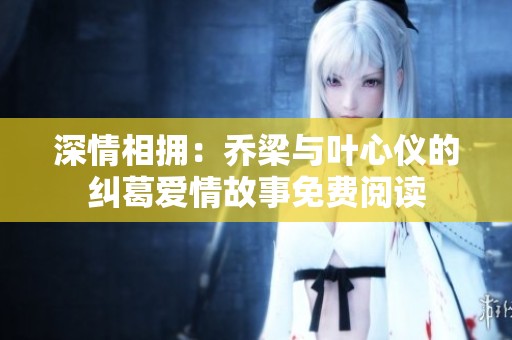 深情相拥：乔梁与叶心仪的纠葛爱情故事免费阅读
