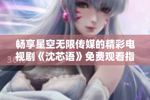 畅享星空无限传媒的精彩电视剧《沈芯语》免费观看指南
