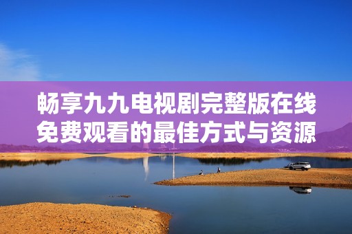 畅享九九电视剧完整版在线免费观看的最佳方式与资源分享