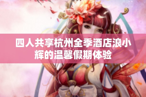 四人共享杭州全季酒店浪小辉的温馨假期体验