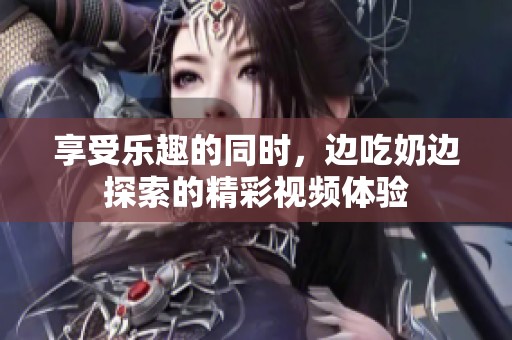 享受乐趣的同时，边吃奶边探索的精彩视频体验