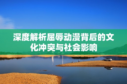 深度解析屈辱动漫背后的文化冲突与社会影响