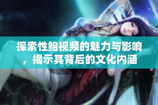 探索性鲍视频的魅力与影响，揭示其背后的文化内涵