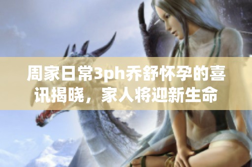 周家日常3ph乔舒怀孕的喜讯揭晓，家人将迎新生命