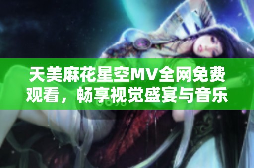 天美麻花星空MV全网免费观看，畅享视觉盛宴与音乐之旅
