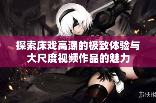 探索床戏高潮的极致体验与大尺度视频作品的魅力