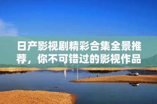 日产影视剧精彩合集全景推荐，你不可错过的影视作品大全