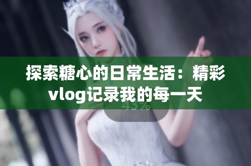 探索糖心的日常生活：精彩vlog记录我的每一天
