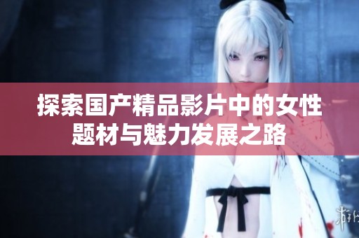 探索国产精品影片中的女性题材与魅力发展之路