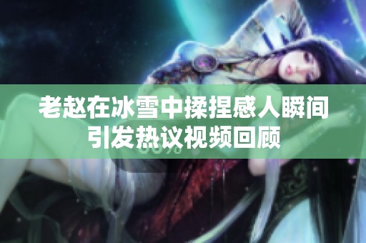 老赵在冰雪中揉捏感人瞬间引发热议视频回顾