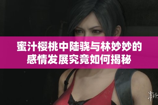 蜜汁樱桃中陆骁与林妙妙的感情发展究竟如何揭秘