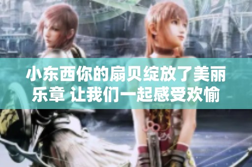 小东西你的扇贝绽放了美丽乐章 让我们一起感受欢愉