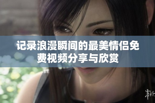 记录浪漫瞬间的最美情侣免费视频分享与欣赏
