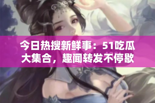 今日热搜新鲜事：51吃瓜大集合，趣闻转发不停歇