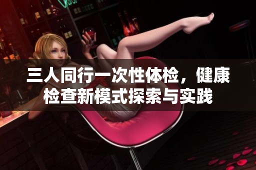 三人同行一次性体检，健康检查新模式探索与实践