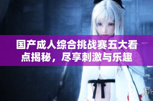 国产成人综合挑战赛五大看点揭秘，尽享刺激与乐趣