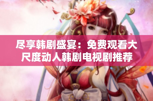 尽享韩剧盛宴：免费观看大尺度动人韩剧电视剧推荐