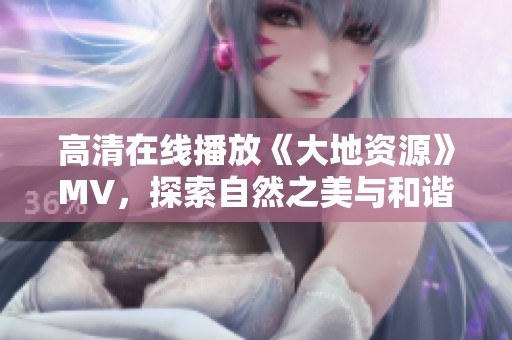 高清在线播放《大地资源》MV，探索自然之美与和谐旋律