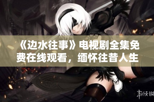 《边水往事》电视剧全集免费在线观看，缅怀往昔人生故事