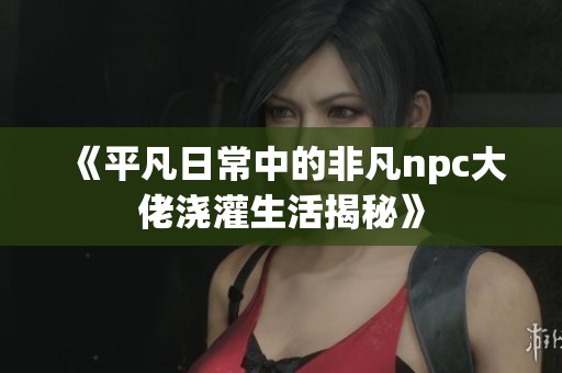 《平凡日常中的非凡npc大佬浇灌生活揭秘》