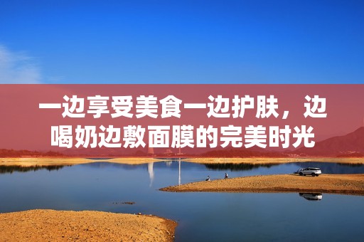一边享受美食一边护肤，边喝奶边敷面膜的完美时光