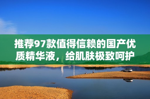 推荐97款值得信赖的国产优质精华液，给肌肤极致呵护