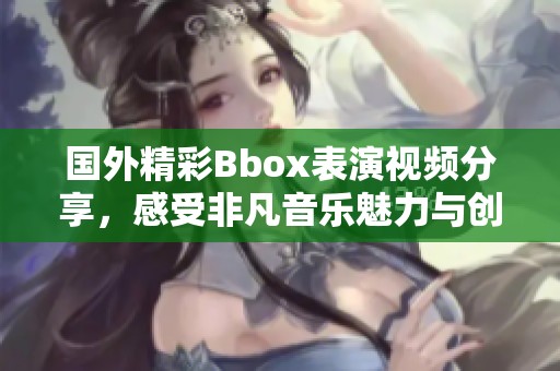 国外精彩Bbox表演视频分享，感受非凡音乐魅力与创意风采