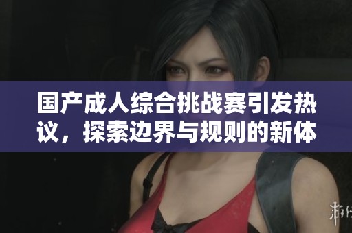 国产成人综合挑战赛引发热议，探索边界与规则的新体验