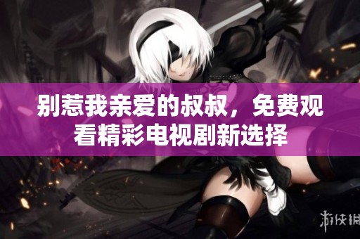 别惹我亲爱的叔叔，免费观看精彩电视剧新选择