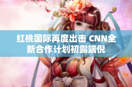 红桃国际再度出击 CNN全新合作计划初露端倪