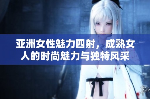 亚洲女性魅力四射，成熟女人的时尚魅力与独特风采